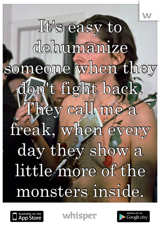 It's easy to dehumanize someone when they don't fight back.  They call me a freak, when every day they show a little more of the monsters inside. 