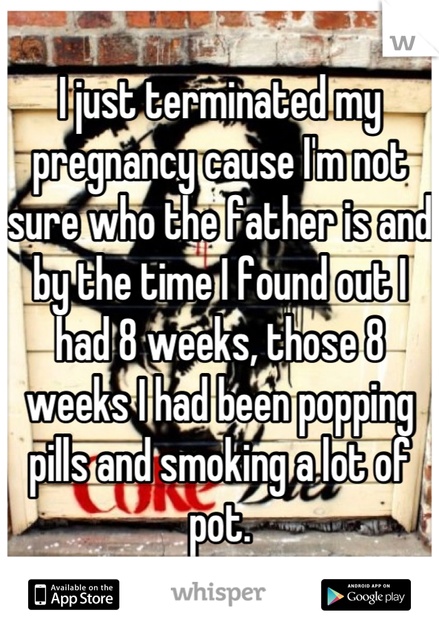 I just terminated my pregnancy cause I'm not sure who the father is and by the time I found out I had 8 weeks, those 8 weeks I had been popping pills and smoking a lot of pot.