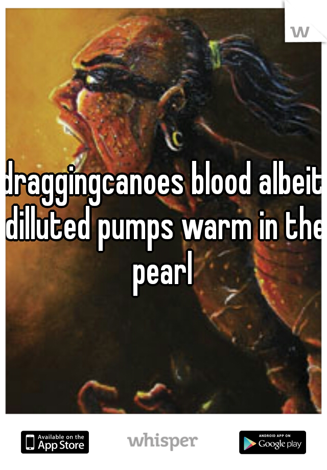 draggingcanoes blood albeit dilluted pumps warm in the pearl 