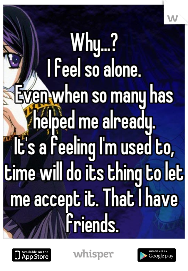 Why...? 
I feel so alone. 
Even when so many has helped me already. 
It's a feeling I'm used to, time will do its thing to let me accept it. That I have friends. 