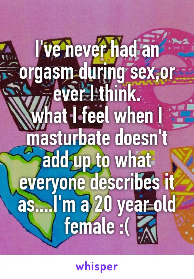I've never had an orgasm during sex,or ever I think.
what I feel when I masturbate doesn't add up to what everyone describes it as....I'm a 20 year old female :(