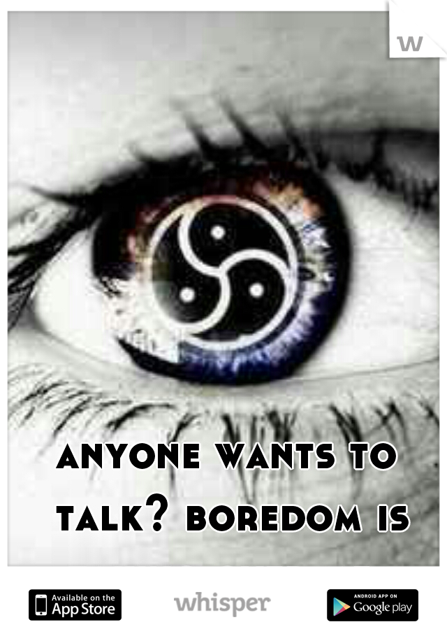anyone wants to talk? boredom is taking over me. 