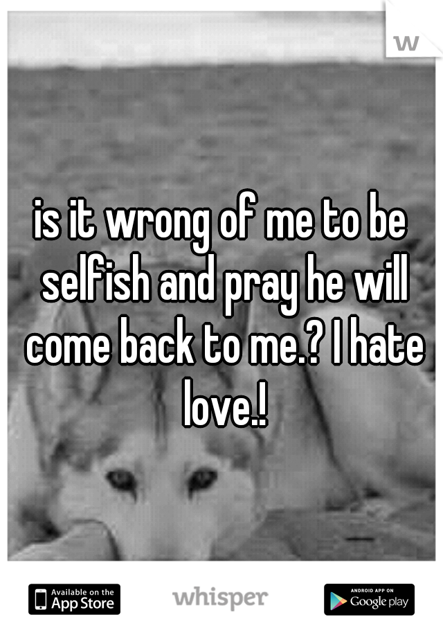 is it wrong of me to be selfish and pray he will come back to me.? I hate love.!
