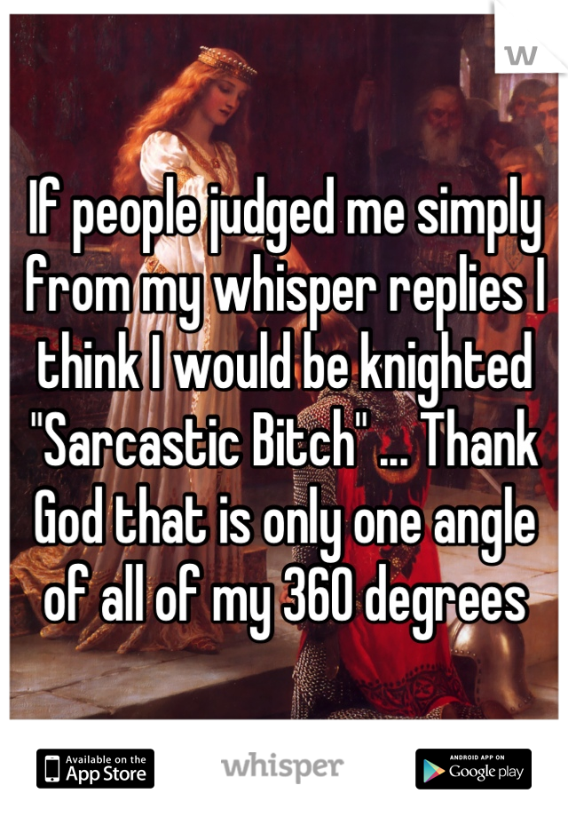 If people judged me simply from my whisper replies I think I would be knighted "Sarcastic Bitch" ... Thank God that is only one angle of all of my 360 degrees