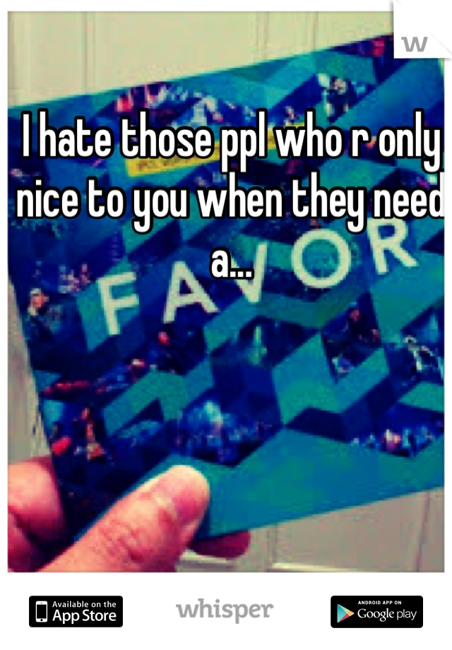 I hate those ppl who r only nice to you when they need a...
