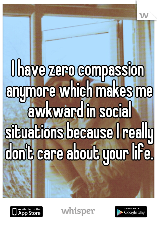 I have zero compassion anymore which makes me awkward in social situations because I really don't care about your life.