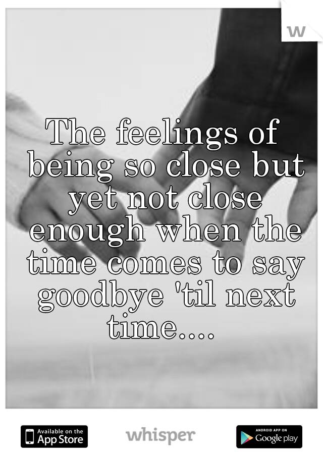 The feelings of being so close but yet not close enough when the time comes to say goodbye 'til next time.... 