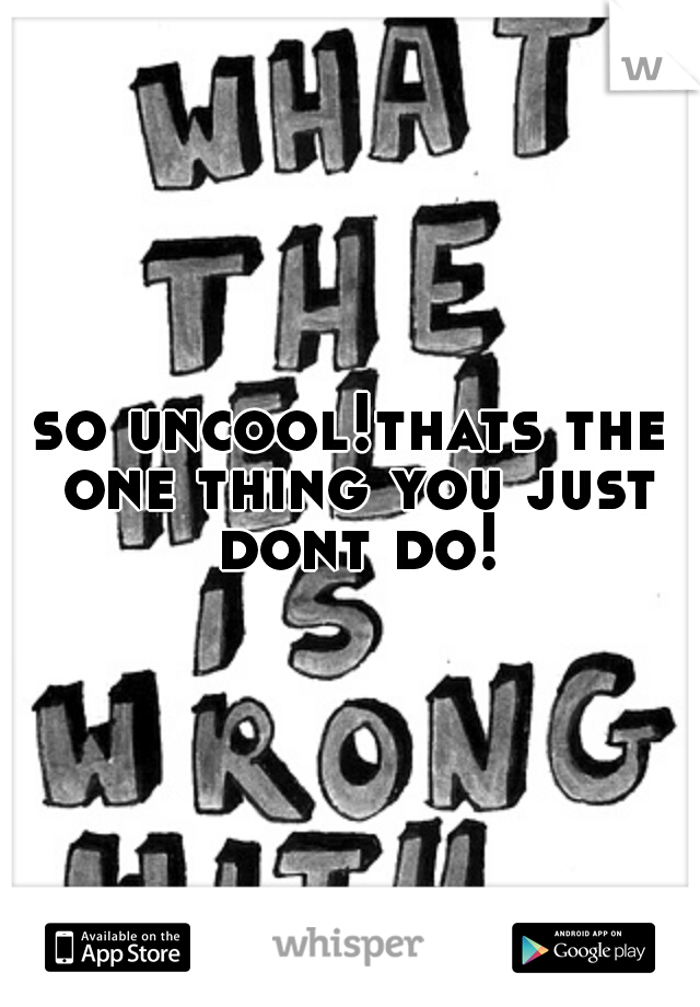 so uncool!thats the one thing you just dont do!