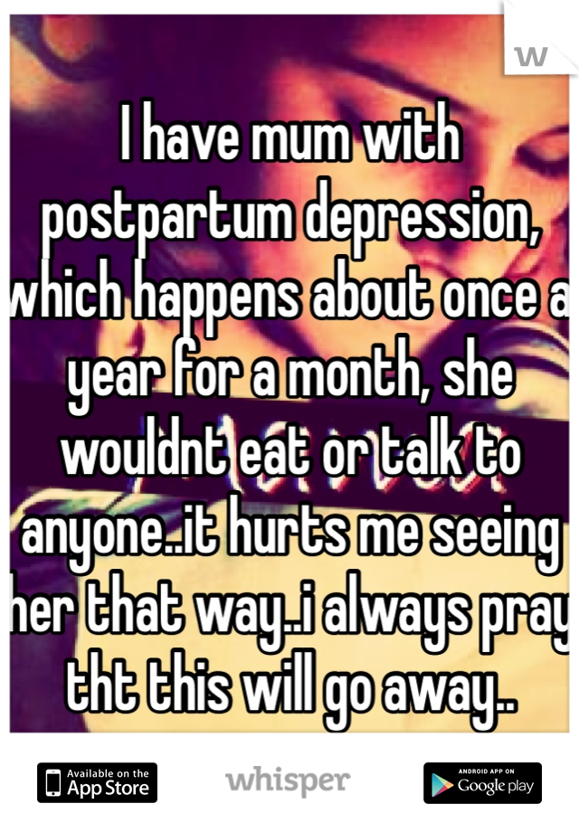 I have mum with postpartum depression, which happens about once a year for a month, she wouldnt eat or talk to anyone..it hurts me seeing her that way..i always pray tht this will go away..