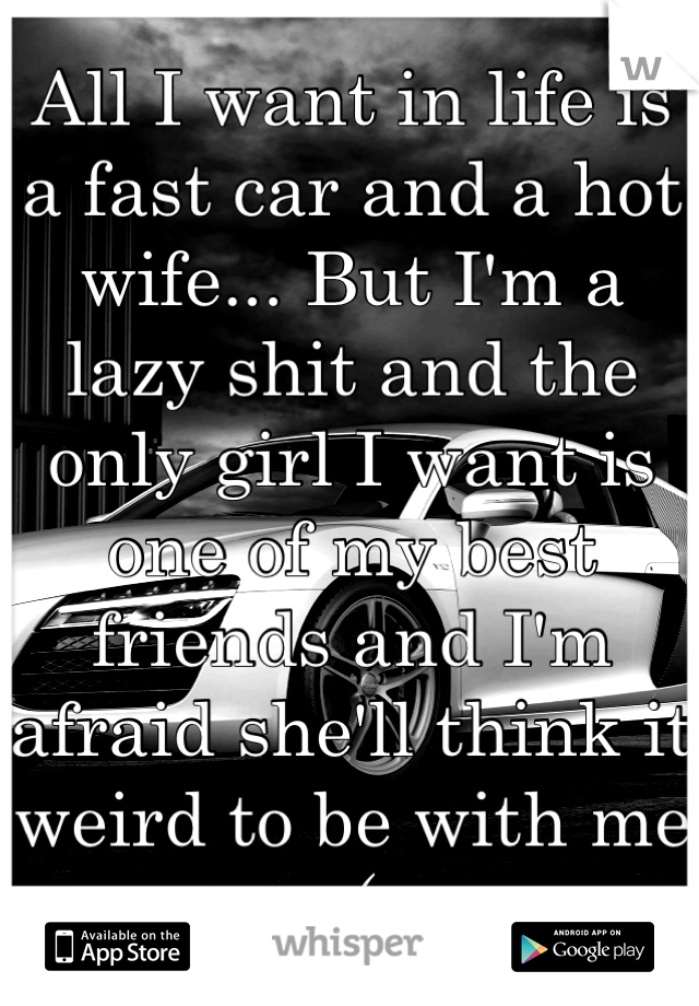 All I want in life is a fast car and a hot wife... But I'm a lazy shit and the only girl I want is one of my best friends and I'm afraid she'll think it weird to be with me :(