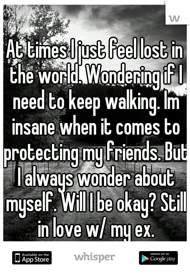 At times I just feel lost in the world. Wondering if I need to keep walking. Im insane when it comes to protecting my friends. But I always wonder about myself. Will I be okay? Still in love w/ my ex.
