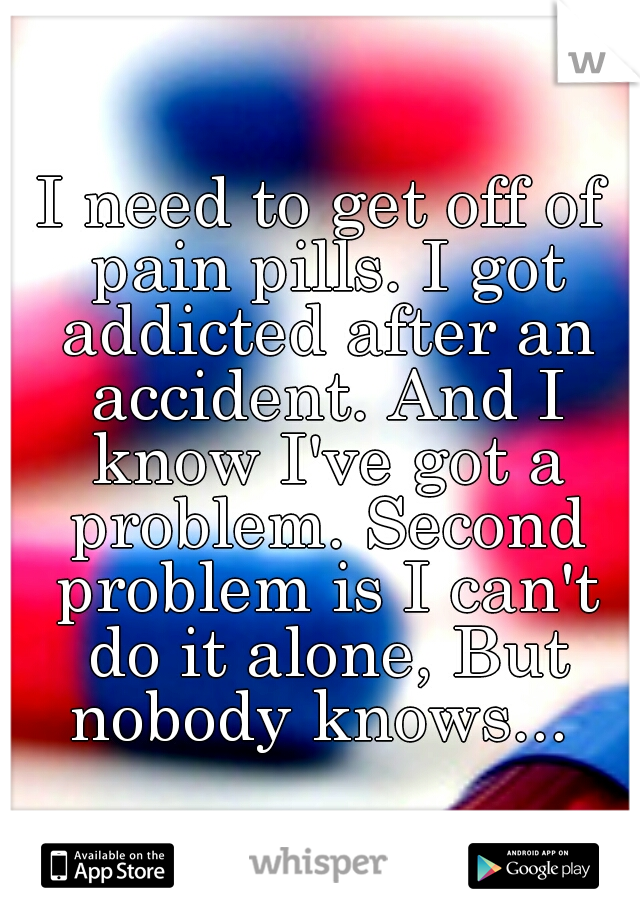 I need to get off of pain pills. I got addicted after an accident. And I know I've got a problem. Second problem is I can't do it alone, But nobody knows... 