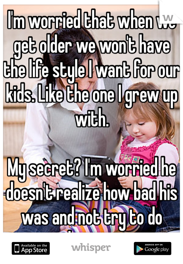 I'm worried that when we get older we won't have the life style I want for our kids. Like the one I grew up with.

My secret? I'm worried he doesn't realize how bad his was and not try to do better.