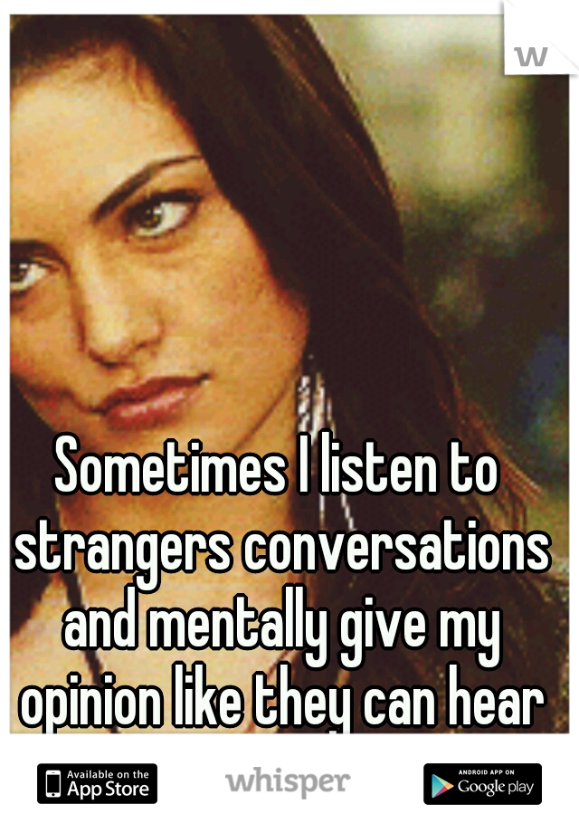 Sometimes I listen to strangers conversations and mentally give my opinion like they can hear me.