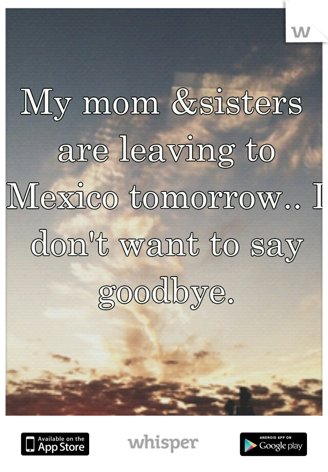 My mom &sisters are leaving to Mexico tomorrow.. I don't want to say goodbye.