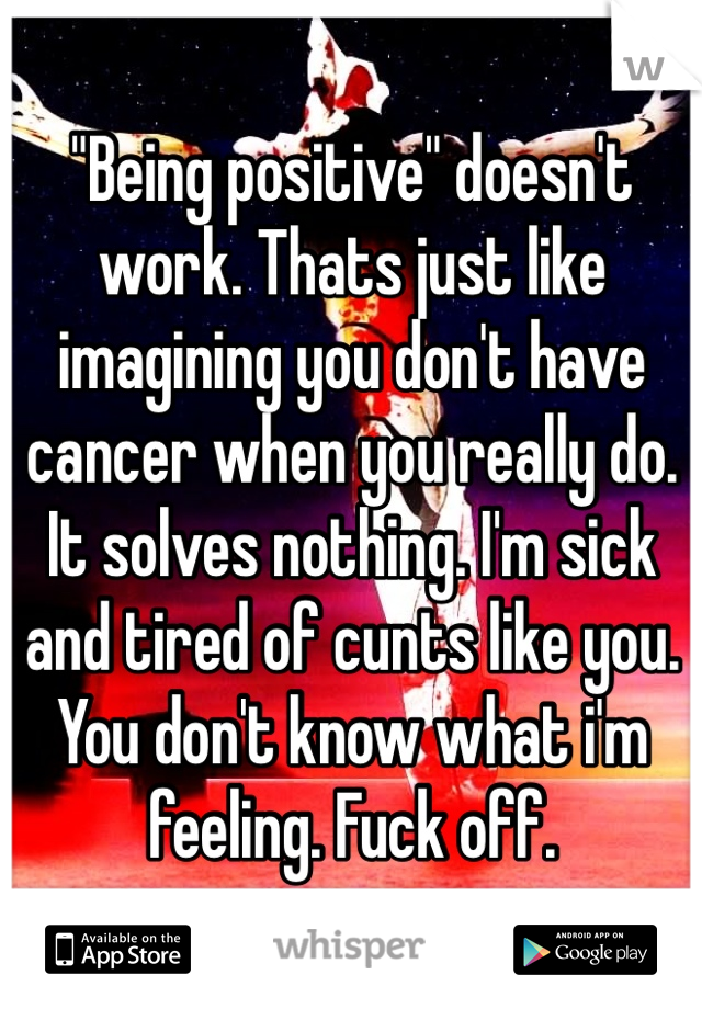 "Being positive" doesn't work. Thats just like imagining you don't have cancer when you really do. It solves nothing. I'm sick and tired of cunts like you. You don't know what i'm feeling. Fuck off. 