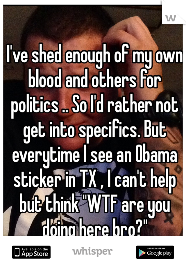 I've shed enough of my own blood and others for politics .. So I'd rather not get into specifics. But everytime I see an Obama sticker in TX , I can't help but think "WTF are you doing here bro?"