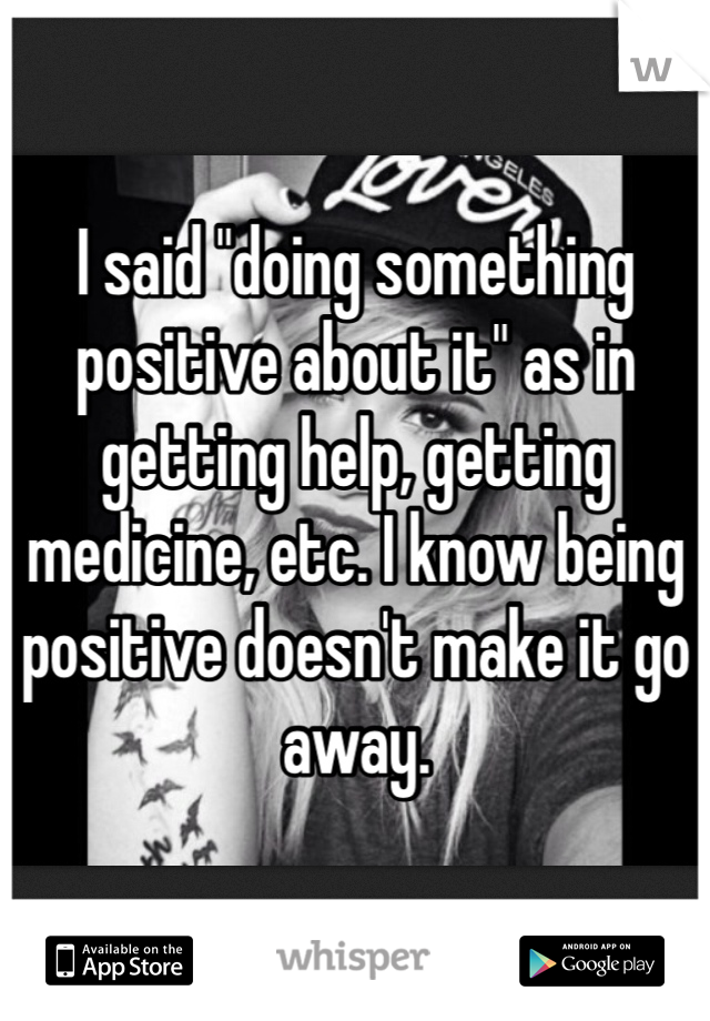 I said "doing something positive about it" as in getting help, getting medicine, etc. I know being positive doesn't make it go away.