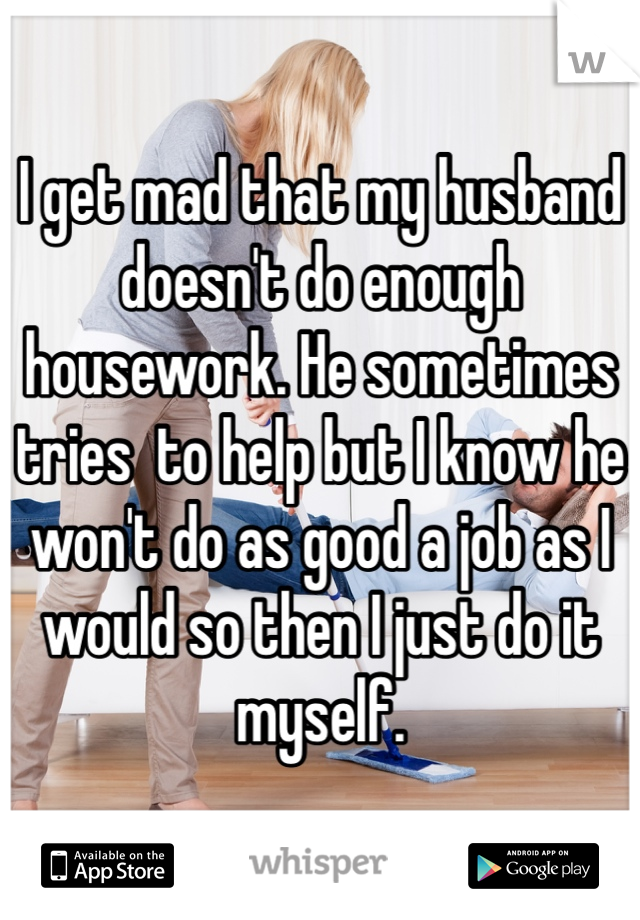 I get mad that my husband doesn't do enough housework. He sometimes tries  to help but I know he won't do as good a job as I would so then I just do it myself. 