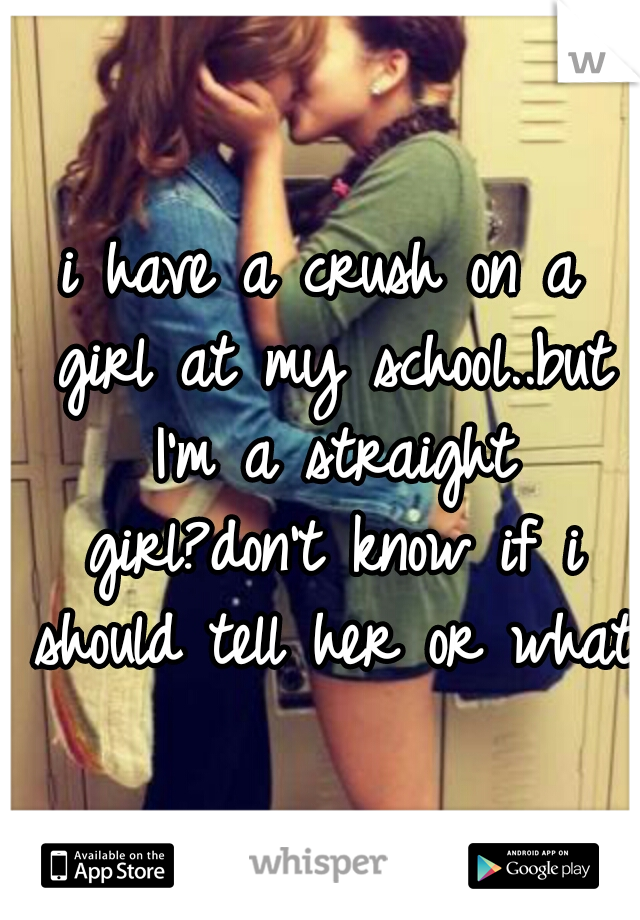 i have a crush on a girl at my school..but I'm a straight girl?don't know if i should tell her or what