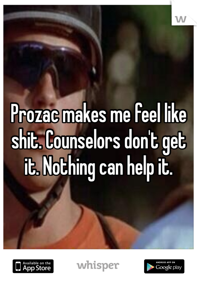 Prozac makes me feel like shit. Counselors don't get it. Nothing can help it. 