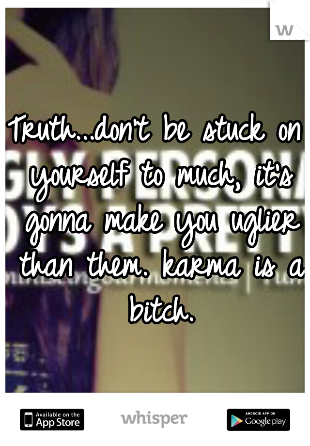 Truth...don't be stuck on yourself to much, it's gonna make you uglier than them. karma is a bitch.