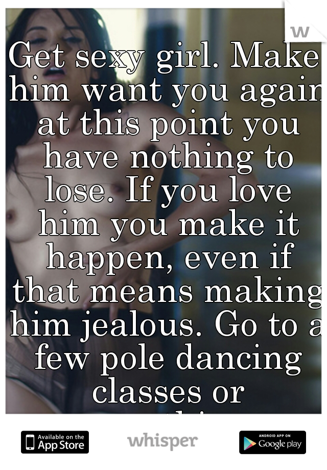 Get sexy girl. Make him want you again at this point you have nothing to lose. If you love him you make it happen, even if that means making him jealous. Go to a few pole dancing classes or something.