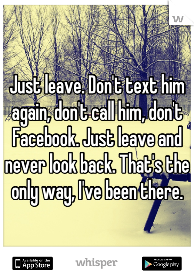 Just leave. Don't text him again, don't call him, don't Facebook. Just leave and never look back. That's the only way, I've been there.