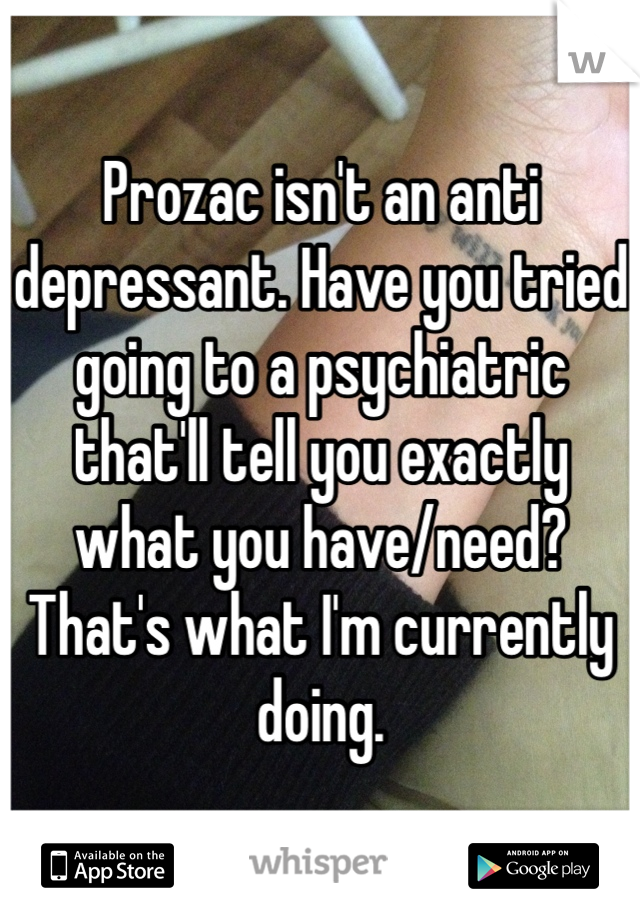 Prozac isn't an anti depressant. Have you tried going to a psychiatric that'll tell you exactly what you have/need? That's what I'm currently doing.