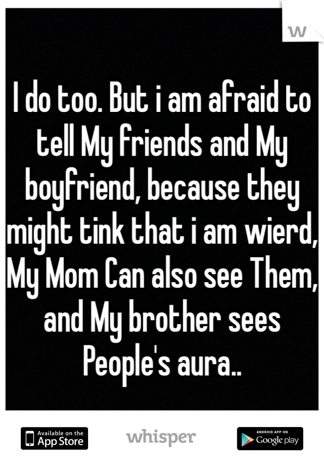I do too. But i am afraid to tell My friends and My boyfriend, because they might tink that i am wierd, My Mom Can also see Them, and My brother sees People's aura.. 