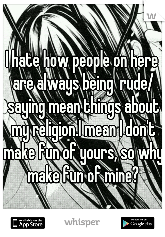 I hate how people on here are always being  rude/ saying mean things about my religion.I mean I don't make fun of yours, so why make fun of mine?