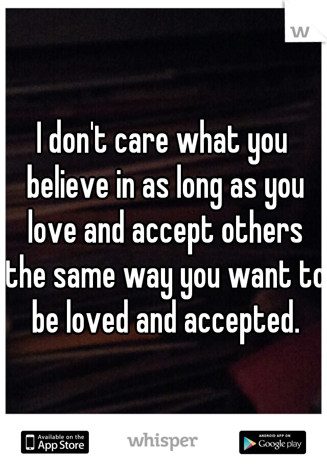 I don't care what you believe in as long as you love and accept others the same way you want to be loved and accepted.