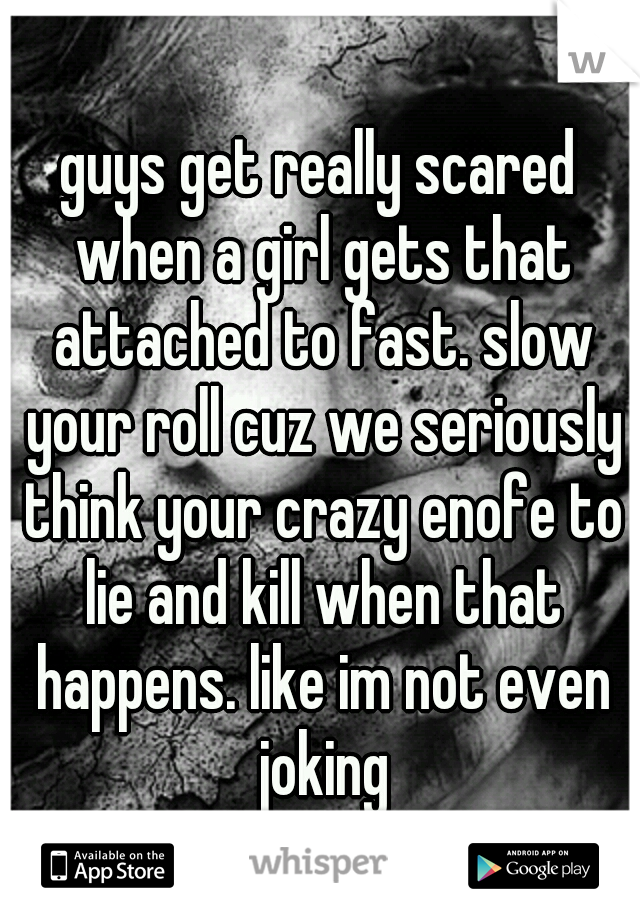 guys get really scared when a girl gets that attached to fast. slow your roll cuz we seriously think your crazy enofe to lie and kill when that happens. like im not even joking