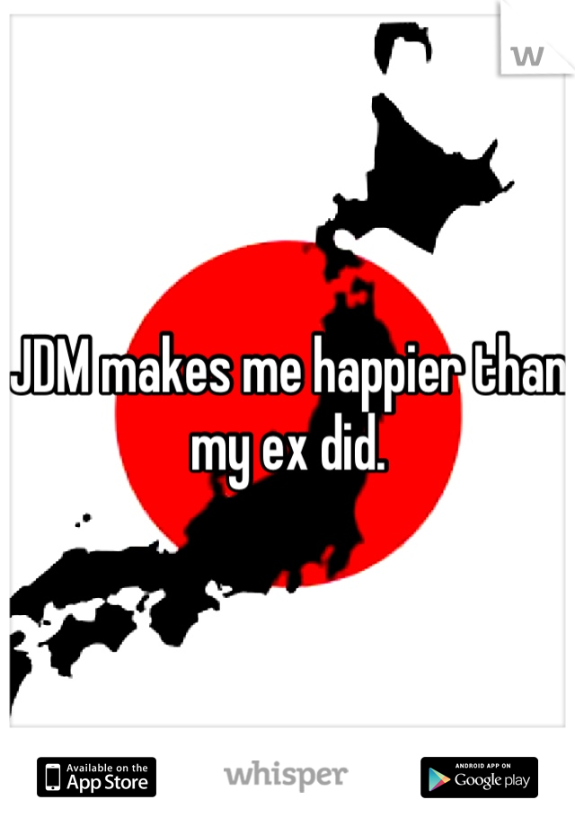 JDM makes me happier than my ex did.