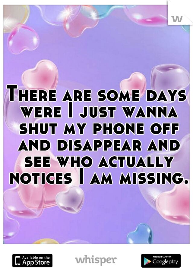 There are some days were I just wanna shut my phone off and disappear and see who actually notices I am missing.