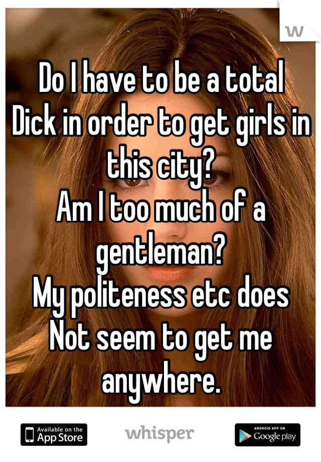 Do I have to be a total
Dick in order to get girls in this city? 
Am I too much of a gentleman?
My politeness etc does
Not seem to get me anywhere. 