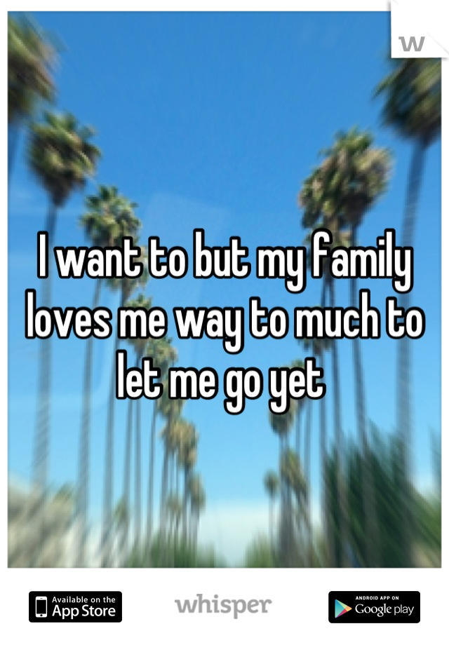 I want to but my family loves me way to much to let me go yet 