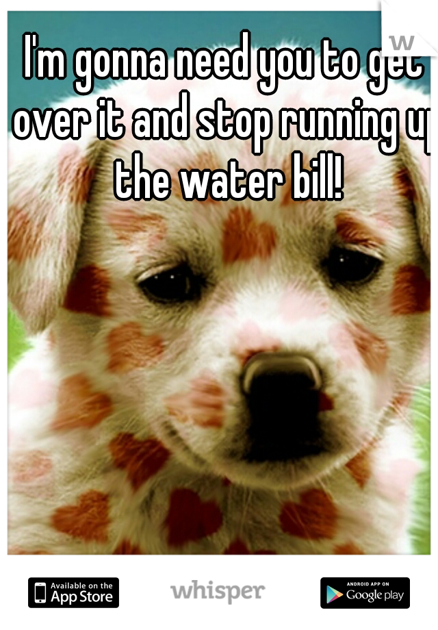 I'm gonna need you to get over it and stop running up the water bill!