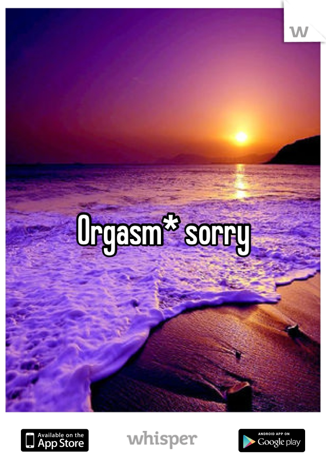 Orgasm* sorry