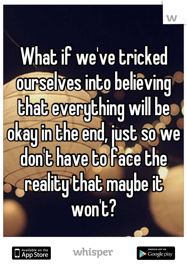 What if we've tricked ourselves into believing that everything will be okay in the end, just so we don't have to face the reality that maybe it won't?