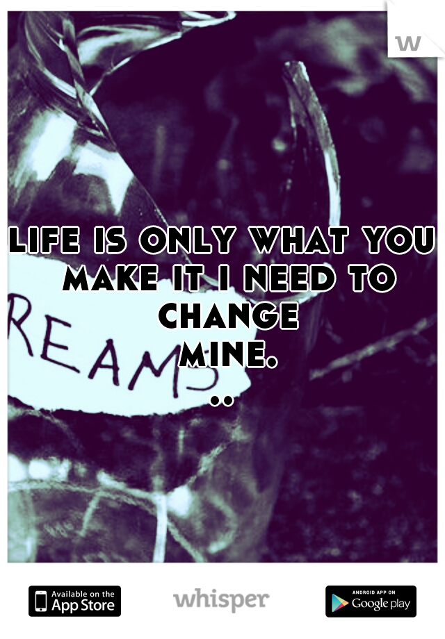 life is only what you make it i need to change mine...