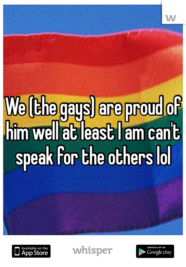 We (the gays) are proud of him well at least I am can't speak for the others lol
