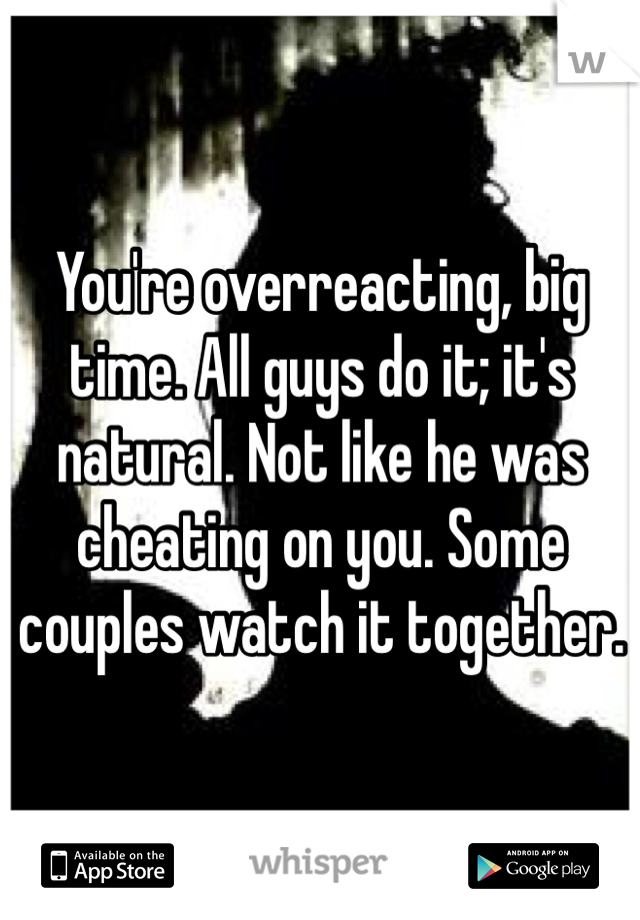 You're overreacting, big time. All guys do it; it's natural. Not like he was cheating on you. Some couples watch it together.
