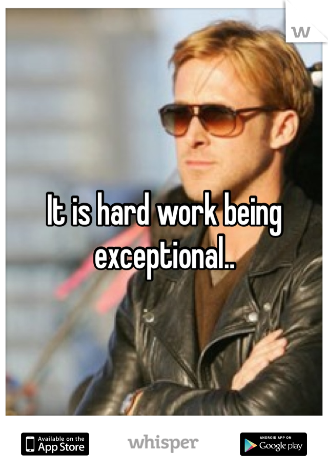 It is hard work being exceptional..