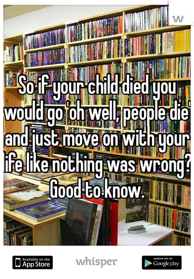 So if your child died you would go 'oh well, people die' and just move on with your life like nothing was wrong? Good to know. 