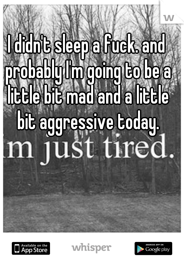 I didn't sleep a fuck. and probably I'm going to be a little bit mad and a little bit aggressive today.