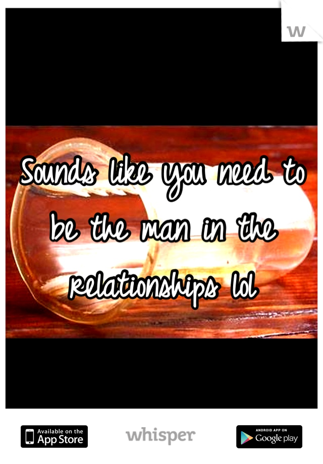 Sounds like you need to be the man in the relationships lol