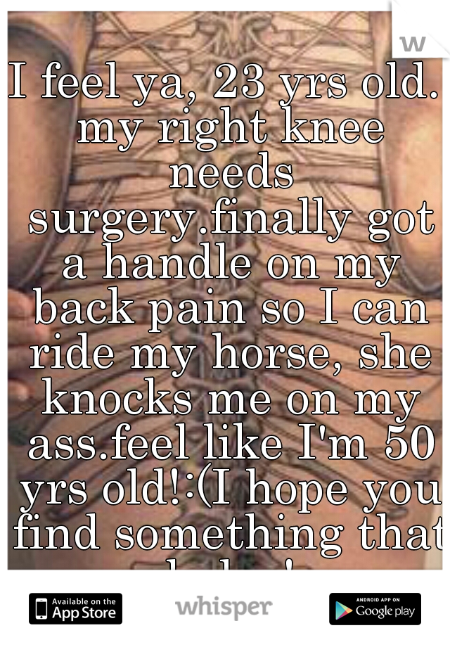 I feel ya, 23 yrs old. my right knee needs surgery.finally got a handle on my back pain so I can ride my horse, she knocks me on my ass.feel like I'm 50 yrs old!:(I hope you find something that helps!
