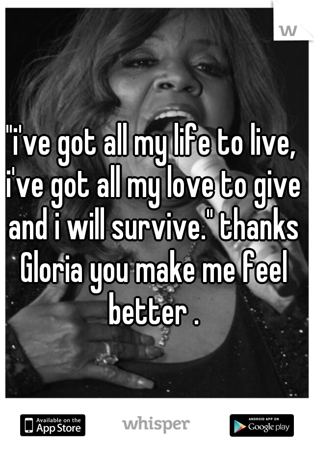 "i've got all my life to live, i've got all my love to give and i will survive." thanks Gloria you make me feel better .