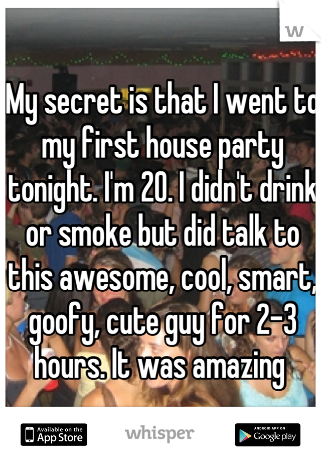 My secret is that I went to my first house party tonight. I'm 20. I didn't drink or smoke but did talk to this awesome, cool, smart, goofy, cute guy for 2-3 hours. It was amazing 